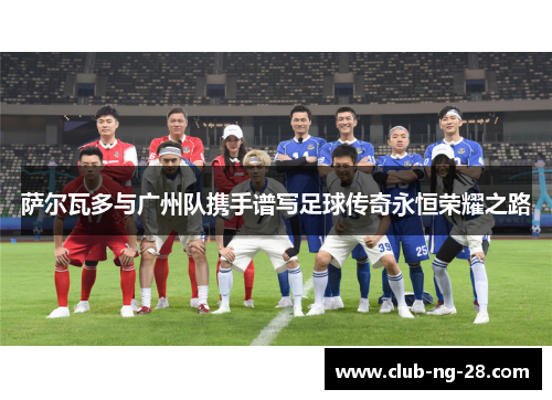 萨尔瓦多与广州队携手谱写足球传奇永恒荣耀之路 萨尔瓦多与广州队携手谱写足球传奇永恒荣耀之路