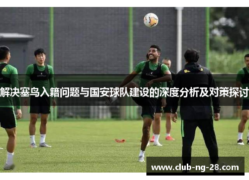 解决塞鸟入籍问题与国安球队建设的深度分析及对策探讨