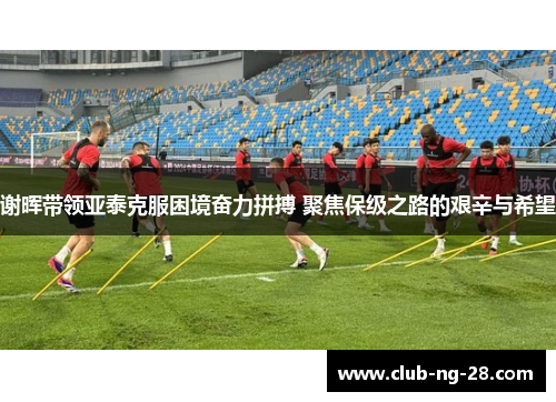 谢晖带领亚泰克服困境奋力拼搏 聚焦保级之路的艰辛与希望
