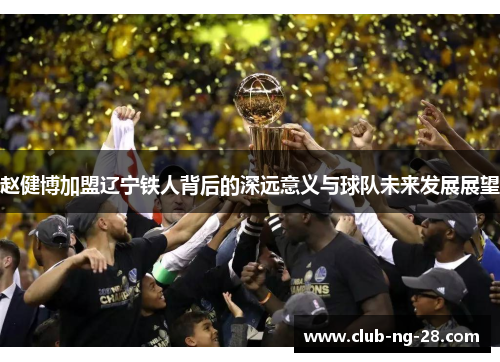 赵健博加盟辽宁铁人背后的深远意义与球队未来发展展望 赵健博加盟辽宁铁人背后的深远意义与球队未来发展展望