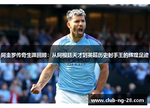阿圭罗传奇生涯回顾：从阿根廷天才到英超历史射手王的辉煌足迹