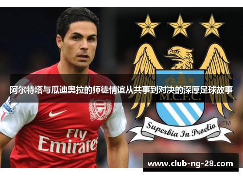 阿尔特塔与瓜迪奥拉的师徒情谊从共事到对决的深厚足球故事