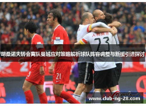 胡桑诺夫转会离队曼城应对策略解析球队阵容调整与新援引进探讨 胡桑诺夫转会离队曼城应对策略解析球队阵容调整与新援引进探讨