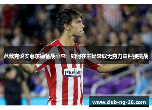 范戴克谈安菲尔德备战心态:如何在主场汲取无穷力量迎接挑战 范戴克谈安菲尔德备战心态:如何在主场汲取无穷力量迎接挑战