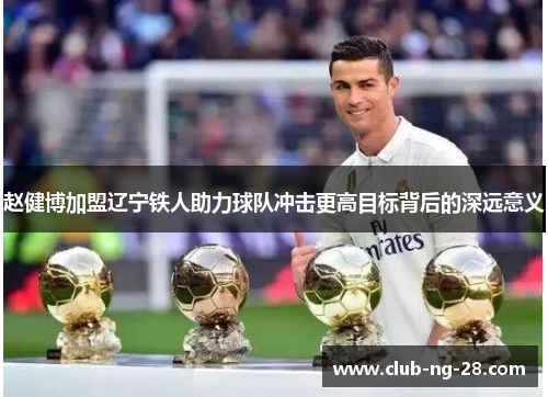 赵健博加盟辽宁铁人助力球队冲击更高目标背后的深远意义 赵健博加盟辽宁铁人助力球队冲击更高目标背后的深远意义