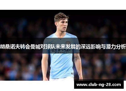 胡桑诺夫转会曼城对球队未来发展的深远影响与潜力分析 胡桑诺夫转会曼城对球队未来发展的深远影响与潜力分析