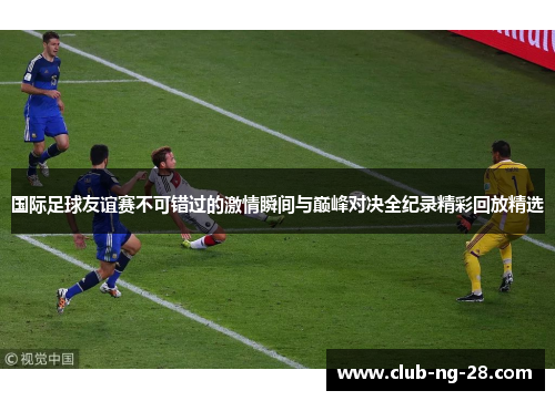 国际足球友谊赛不可错过的激情瞬间与巅峰对决全纪录精彩回放精选 国际足球友谊赛不可错过的激情瞬间与巅峰对决全纪录精彩回放精选