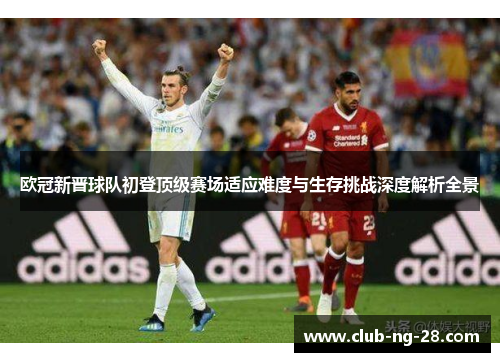 欧冠新晋球队初登顶级赛场适应难度与生存挑战深度解析全景 欧冠新晋球队初登顶级赛场适应难度与生存挑战深度解析全景