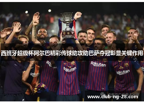 西班牙超级杯阿尔巴精彩传球助攻助巴萨夺冠彰显关键作用 西班牙超级杯阿尔巴精彩传球助攻助巴萨夺冠彰显关键作用