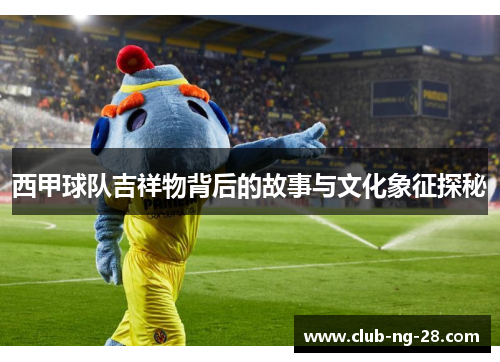 西甲球队吉祥物背后的故事与文化象征探秘