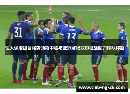 恒大保塔组合强势领衔中超与亚冠赛场双重征战助力球队称霸 恒大保塔组合强势领衔中超与亚冠赛场双重征战助力球队称霸